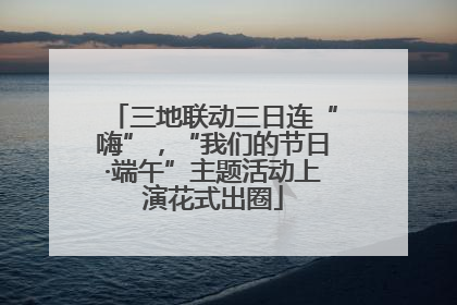 三地联动三日连“嗨”，“我们的节日·端午”主题活动上演花式出圈