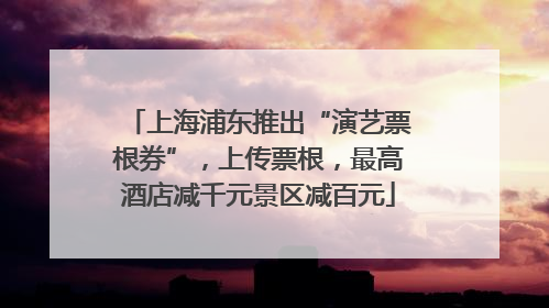 上海浦东推出“演艺票根券”，上传票根，最高酒店减千元景区减百元
