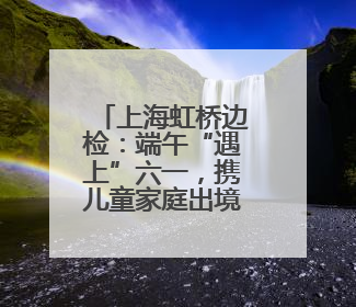 上海虹桥边检：端午“遇上”六一，携儿童家庭出境游火热