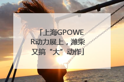 上海GPOWER动力展上，潍柴又搞“大”动作