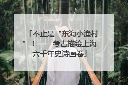 不止是“东海小渔村”！——考古描绘上海六千年史诗画卷