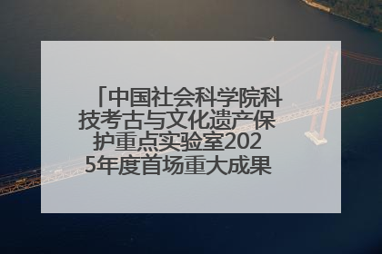 中国社会科学院科技考古与文化遗产保护重点实验室2025年度首场重大成果发布会在京举行