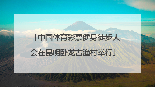 中国体育彩票健身徒步大会在昆明卧龙古渔村举行