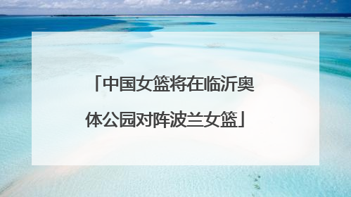 中国女篮将在临沂奥体公园对阵波兰女篮