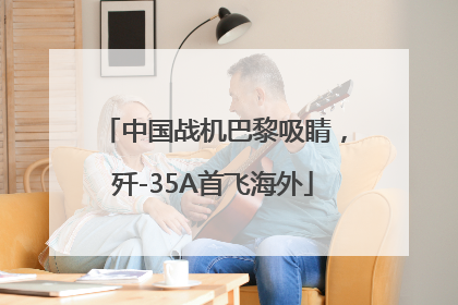 中国战机巴黎吸睛，歼-35A首飞海外