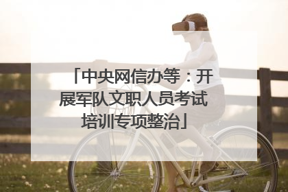 中央网信办等：开展军队文职人员考试培训专项整治