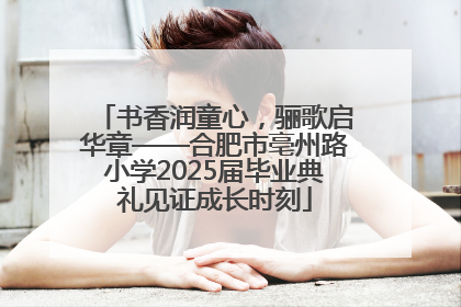 书香润童心，骊歌启华章——合肥市亳州路小学2025届毕业典礼见证成长时刻