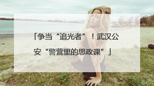 争当“追光者”！武汉公安“警营里的思政课”