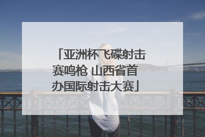 亚洲杯飞碟射击赛鸣枪 山西省首办国际射击大赛