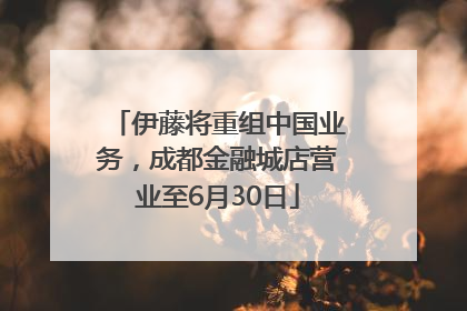 伊藤将重组中国业务，成都金融城店营业至6月30日