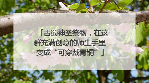 古蜀神圣祭物，在这群充满创意的师生手里变成“可穿戴青铜”