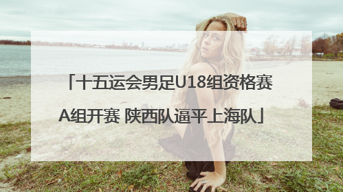 十五运会男足U18组资格赛A组开赛 陕西队逼平上海队
