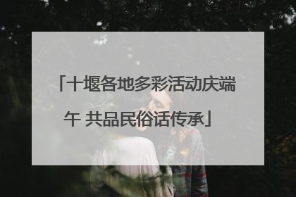 十堰各地多彩活动庆端午 共品民俗话传承