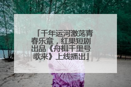 千年运河激荡青春乐章，红果短剧出品《舟楫千里号歌来》上线播出