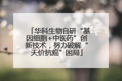华科生物自研“基因细胞+中医药”创新技术，努力破解“天价抗癌”困局
