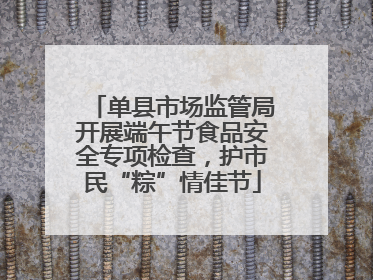单县市场监管局开展端午节食品安全专项检查，护市民“粽”情佳节