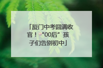 厦门中考圆满收官！“00后”孩子们告别初中
