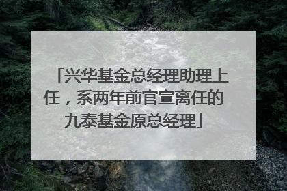 兴华基金总经理助理上任，系两年前官宣离任的九泰基金原总经理