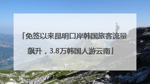 免签以来昆明口岸韩国旅客流量飙升，3.8万韩国人游云南