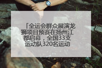 全运会群众展演龙狮项目预赛在扬州江都启幕，全国33支运动队320名运动员“龙争狮斗”