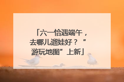 六一恰遇端午，去哪儿遛娃好？“游玩地图”上新