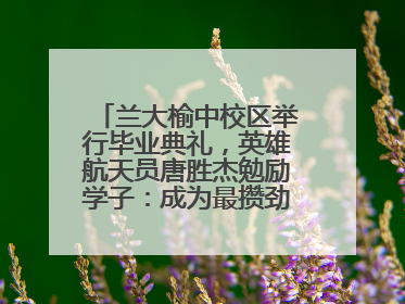 兰大榆中校区举行毕业典礼，英雄航天员唐胜杰勉励学子：成为最攒劲的兰大人