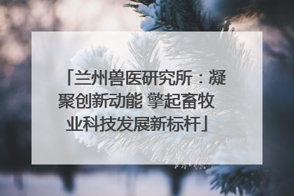 兰州兽医研究所：凝聚创新动能 擎起畜牧业科技发展新标杆