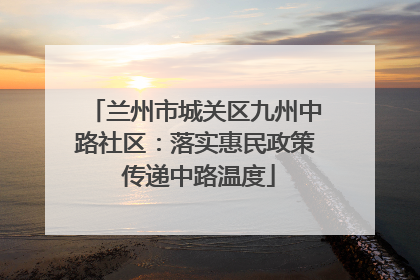 兰州市城关区九州中路社区：落实惠民政策 传递中路温度
