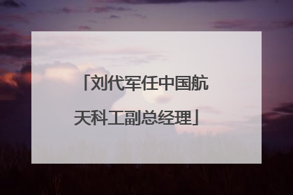 刘代军任中国航天科工副总经理