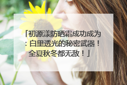 初源漾防晒霜成功成为：白里透光的秘密武器！全夏秋冬都无敌！