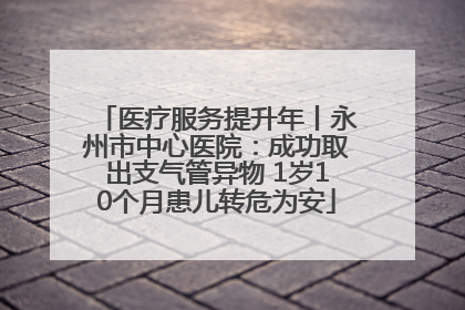 医疗服务提升年丨永州市中心医院：成功取出支气管异物 1岁10个月患儿转危为安