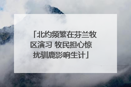北约频繁在芬兰牧区演习 牧民担心惊扰驯鹿影响生计