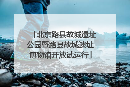 北京路县故城遗址公园暨路县故城遗址博物馆开放试运行