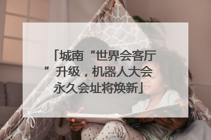 城南“世界会客厅”升级，机器人大会永久会址将焕新