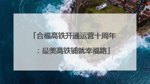 合福高铁开通运营十周年：最美高铁铺就幸福路