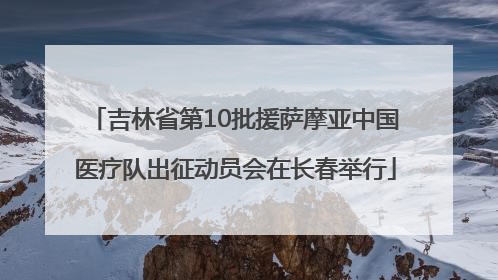 吉林省第10批援萨摩亚中国医疗队出征动员会在长春举行