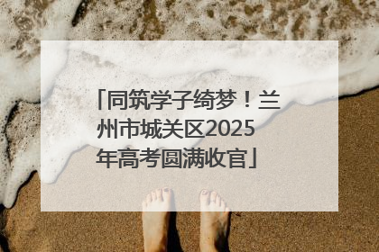 同筑学子绮梦！兰州市城关区2025年高考圆满收官