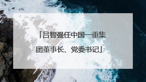 吕智强任中国一重集团董事长、党委书记