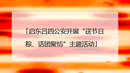 启东吕四公安开展“送节日粽、话团聚情”主题活动