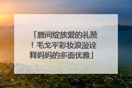 唇间绽放爱的礼赞！毛戈平彩妆浪漫诠释妈妈的多面优雅