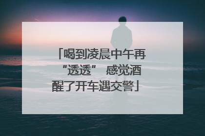 喝到凌晨中午再“透透” 感觉酒醒了开车遇交警
