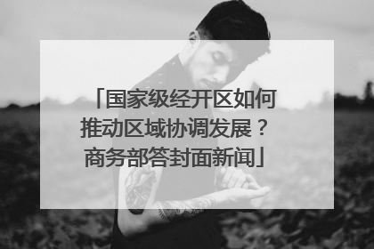 国家级经开区如何推动区域协调发展？商务部答封面新闻