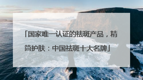 国家唯一认证的祛斑产品，精简护肤：中国祛斑十大名牌