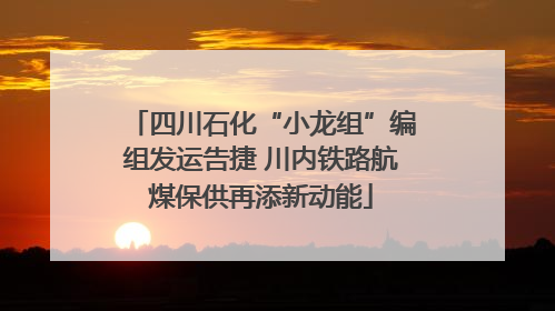 四川石化“小龙组”编组发运告捷 川内铁路航煤保供再添新动能