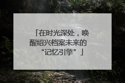在时光深处，唤醒绍兴档案未来的“记忆引擎”