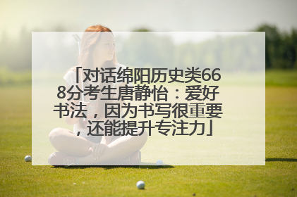 对话绵阳历史类668分考生唐静怡：爱好书法，因为书写很重要，还能提升专注力