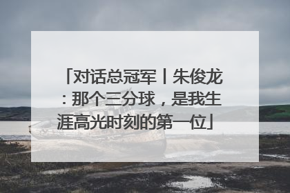 对话总冠军丨朱俊龙：那个三分球，是我生涯高光时刻的第一位