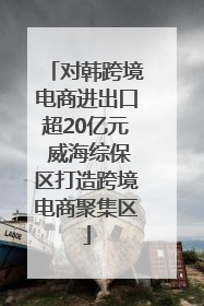 对韩跨境电商进出口超20亿元 威海综保区打造跨境电商聚集区