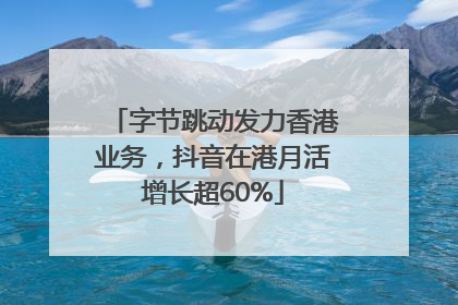 字节跳动发力香港业务，抖音在港月活增长超60%