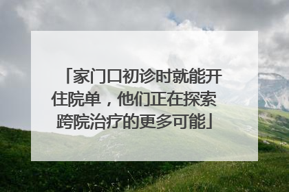 家门口初诊时就能开住院单，他们正在探索跨院治疗的更多可能
